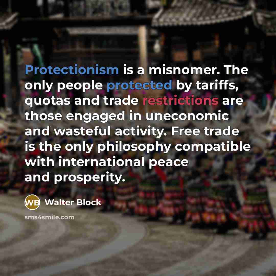“Protectionism is a misnomer. The only people protected by tariffs, quotas and trade restrictions are those engaged in uneconomic and wasteful activity. Free trade is the only philosophy compatible with international peace and prosperity.” quote by Walter Block