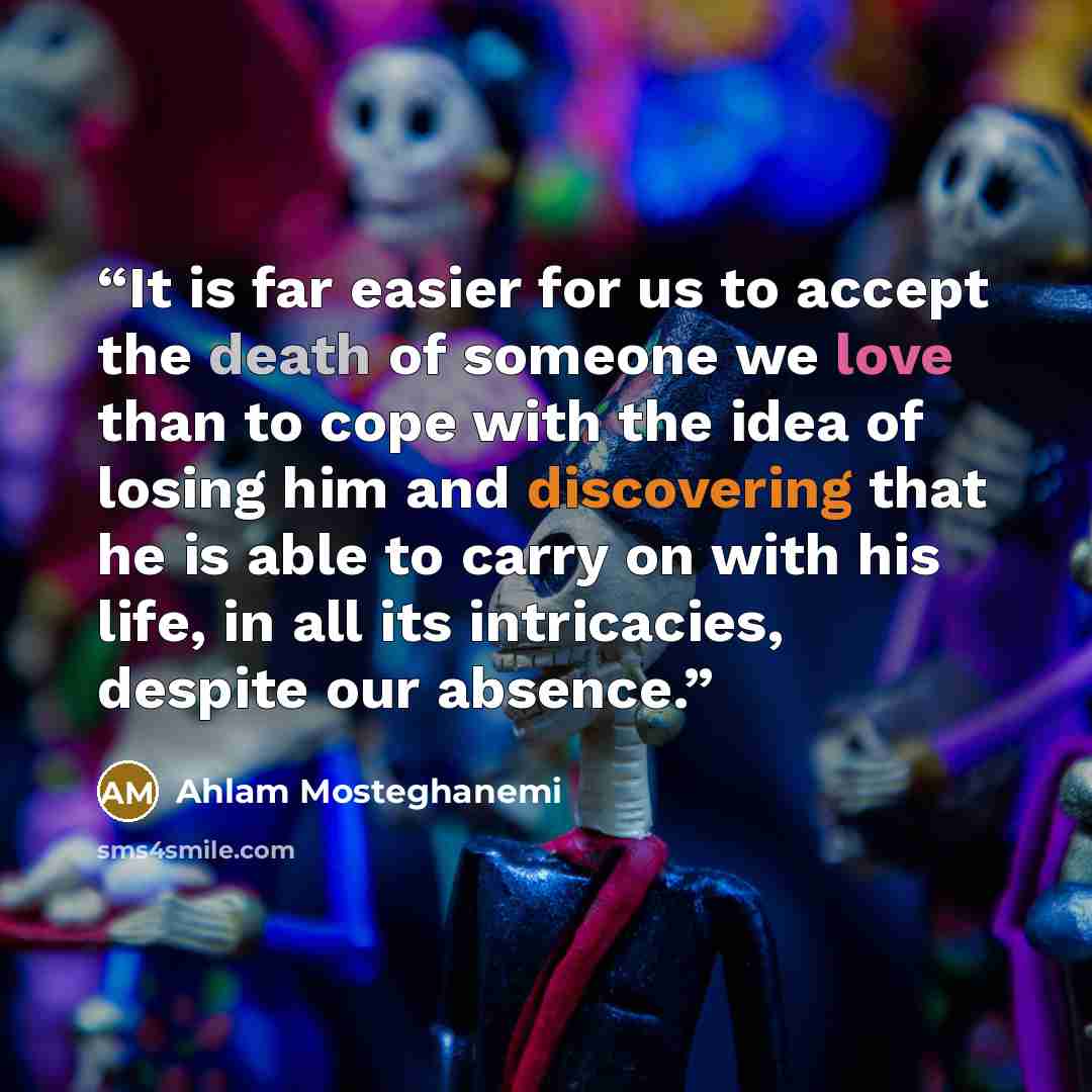 “It is far easier for us to accept the death of someone we love than to cope with the idea of losing him and discovering that he is able to carry on with his life, in all its intricacies, despite our absence.” quote by Ahlam Mosteghanemi