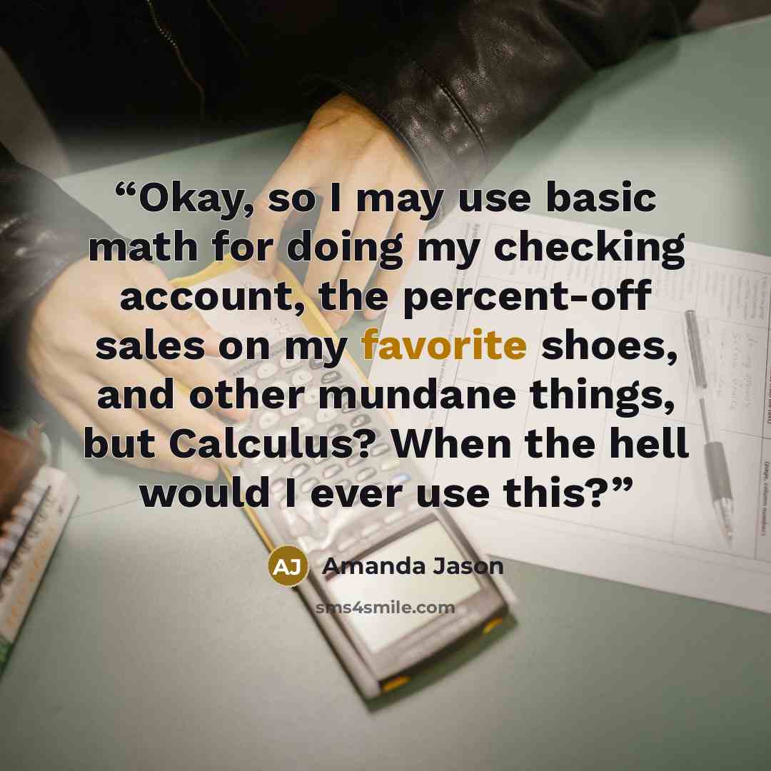 “Okay, so I may use basic math for doing my checking account, the percent-off sales on my favorite shoes, and other mundane things, but Calculus? When the hell would I ever use this?” quote by Amanda Jason