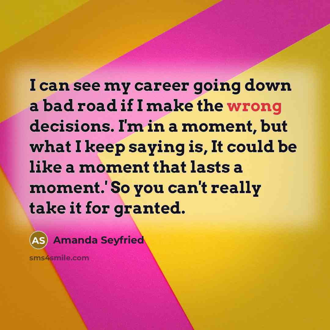 “I can see my career going down a bad road if I make the wrong decisions. I'm in a moment, but what I keep saying is, It could be like a moment that lasts a moment.' So you can't really take it for granted.” quote by Amanda Seyfried