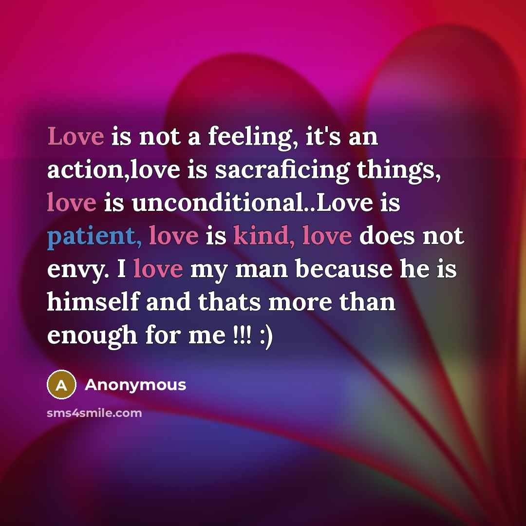 “Love is not a feeling, it's an action,love is sacraficing things, love is unconditional..Love is patient, love is kind, love does not envy. I love my man because he is himself and thats more than enough for me !!! :)” quote by Anonymous