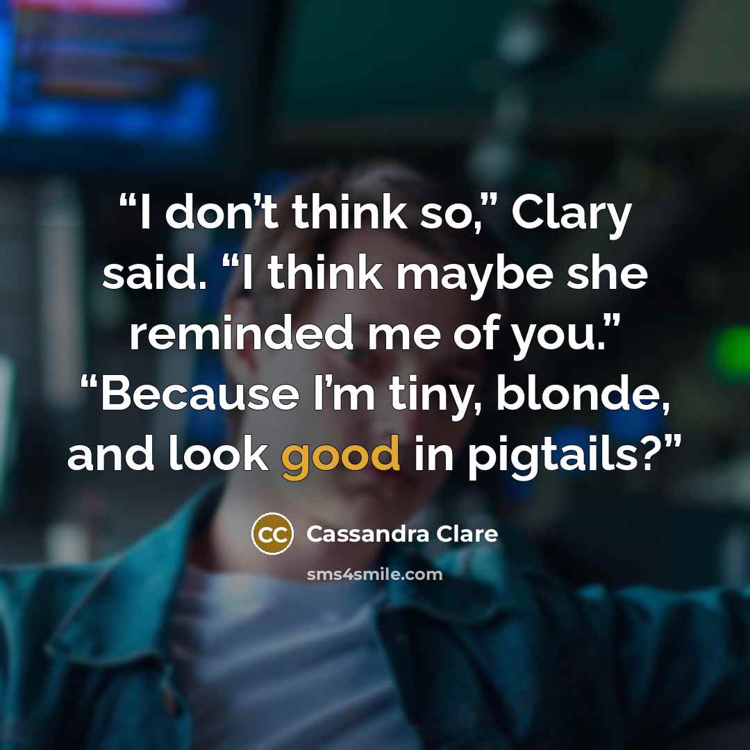 “I don’t think so,” Clary said. “I think maybe she reminded me of you.” “Because I’m tiny, blonde, and look good in pigtails?” quote by Cassandra Clare