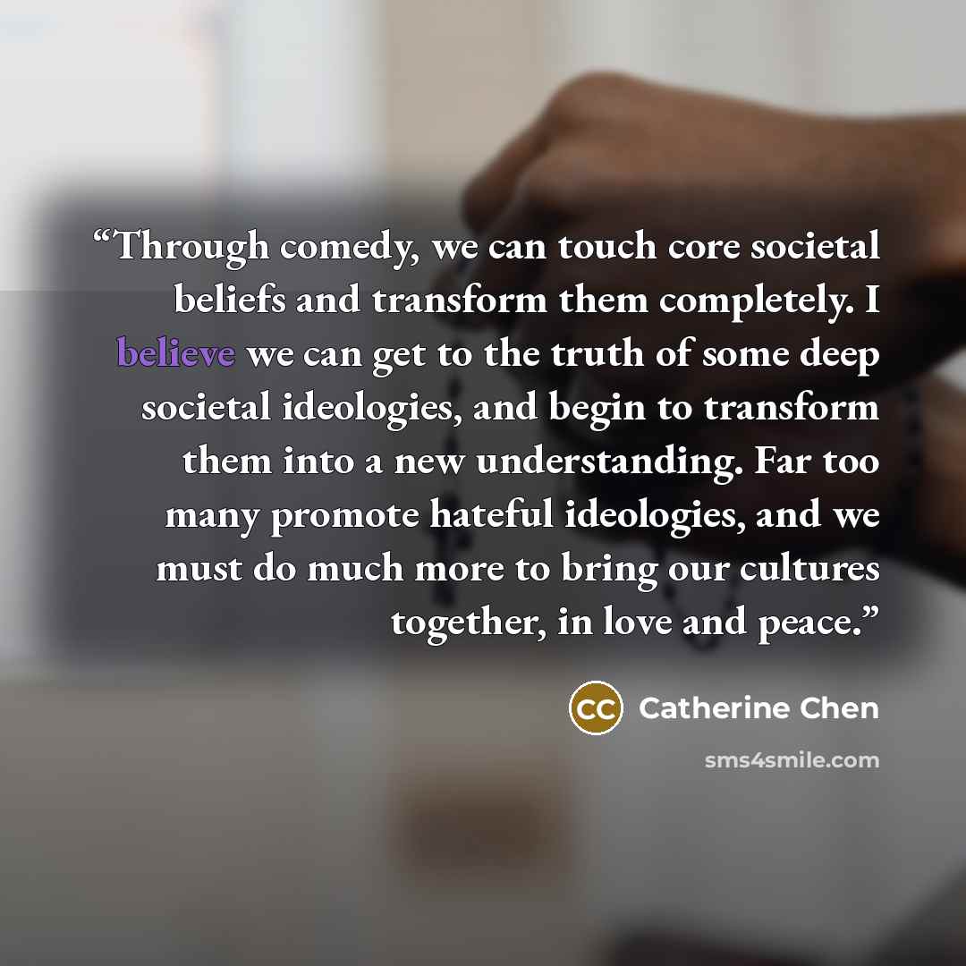 “Through comedy, we can touch core societal beliefs and transform them completely. I believe we can get to the truth of some deep societal ideologies, and begin to transform them into a new understanding. Far too many promote hateful ideologies, and we must do much more to bring our cultures…” quote by Catherine Chen