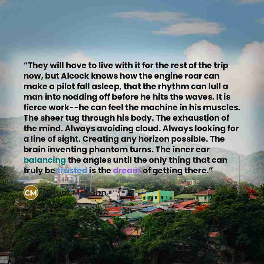 “They will have to live with it for the rest of the trip now, but Alcock knows how the engine roar can make a pilot fall asleep, that the rhythm can lull a man into nodding off before he hits the waves. It is fierce work--he can feel the machine in his muscles. The sheer tug through his body. The…” quote by Colum McCann