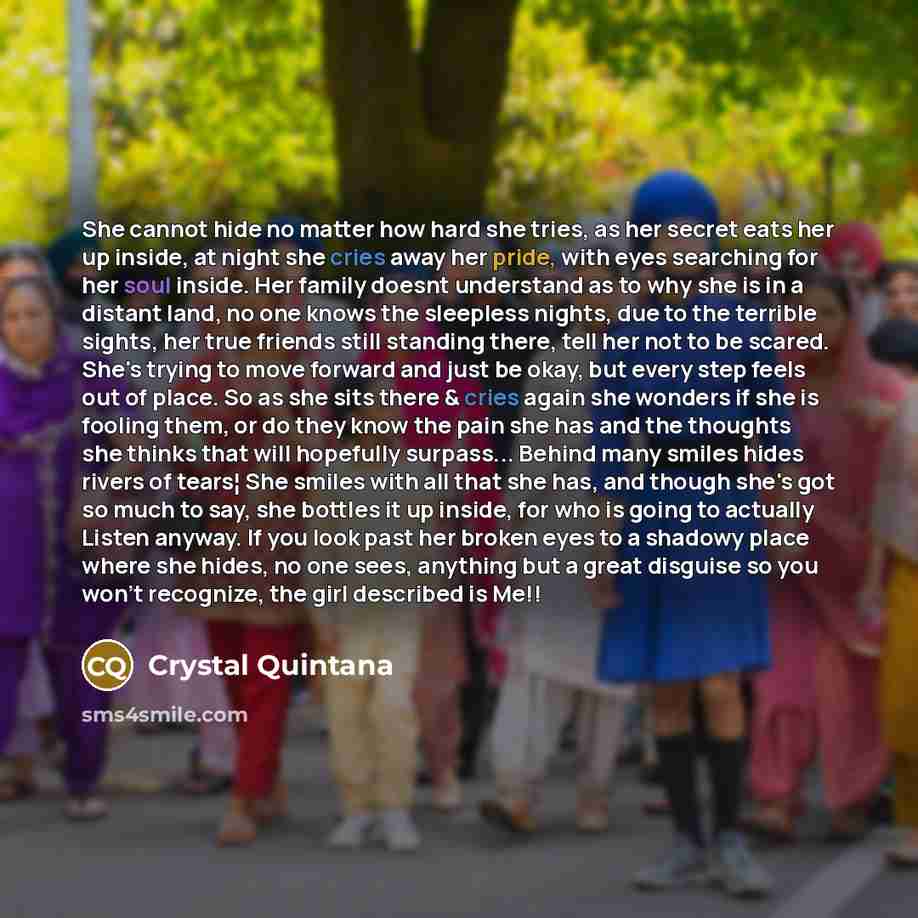 “She cannot hide no matter how hard she tries, as her secret eats her up inside, at night she cries away her pride, with eyes searching for her soul inside. Her family doesnt understand as to why she is in a distant land, no one knows the sleepless nights, due to the terrible sights, her true…” quote by Crystal Quintana