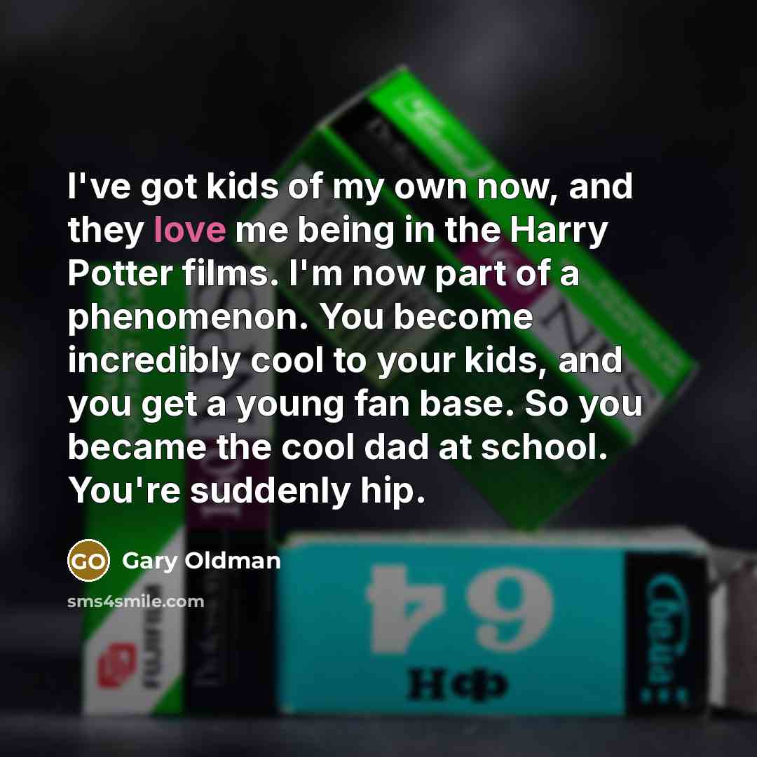 “I've got kids of my own now, and they love me being in the Harry Potter films. I'm now part of a phenomenon. You become incredibly cool to your kids, and you get a young fan base. So you became the cool dad at school. You're suddenly hip.” quote by Gary Oldman