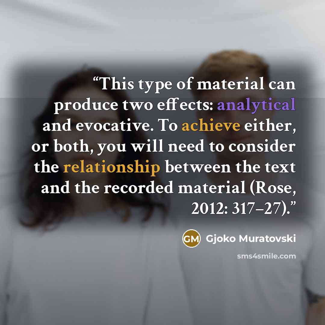 “This type of material can produce two effects: analytical and evocative. To achieve either, or both, you will need to consider the relationship between the text and the recorded material (Rose, 2012: 317–27).” quote by Gjoko Muratovski