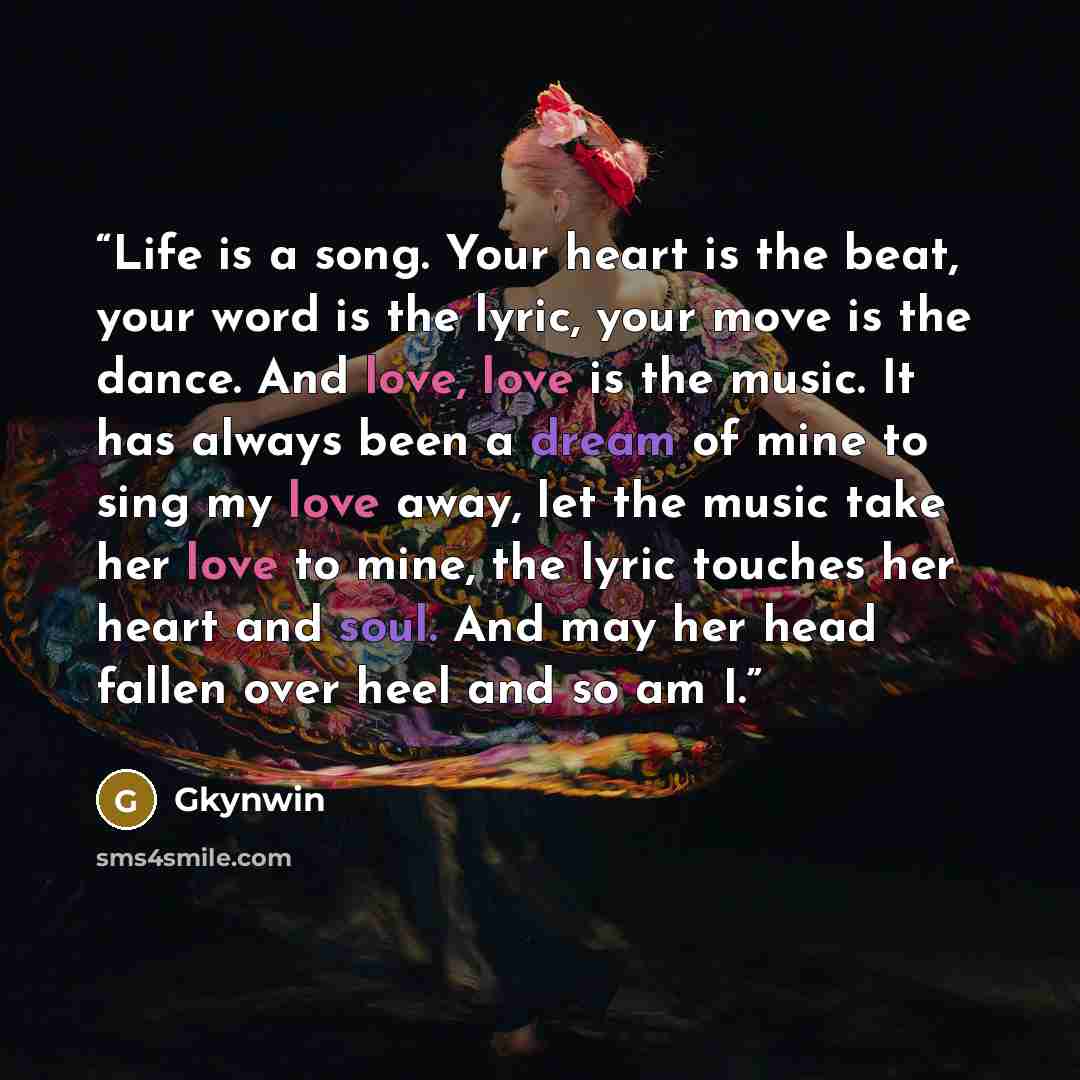 “Life is a song. Your heart is the beat, your word is the lyric, your move is the dance. And love, love is the music. It has always been a dream of mine to sing my love away, let the music take her love to mine, the lyric touches her heart and soul. And may her head fallen over heel and so am I.” quote by Gkynwin