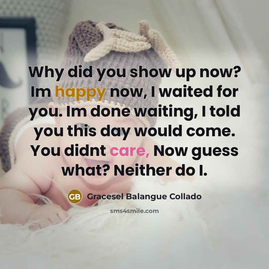 “Why did you show up now? Im happy now, I waited for you. Im done waiting, I told you this day would come. You didnt care, Now guess what? Neither do I.” quote by Gracesel Balangue Collado