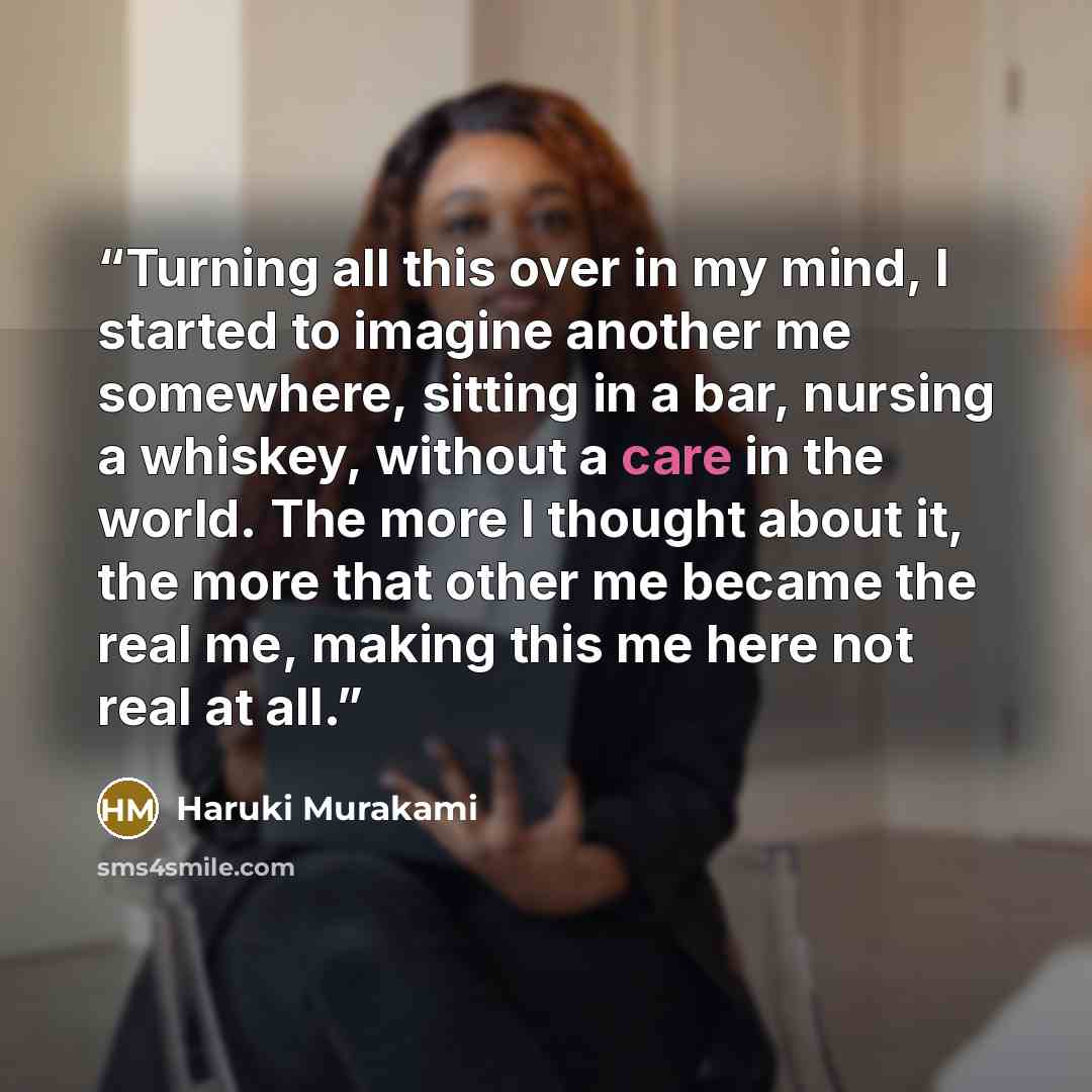 “Turning all this over in my mind, I started to imagine another me somewhere, sitting in a bar, nursing a whiskey, without a care in the world. The more I thought about it, the more that other me became the real me, making this me here not real at all.” quote by Haruki Murakami