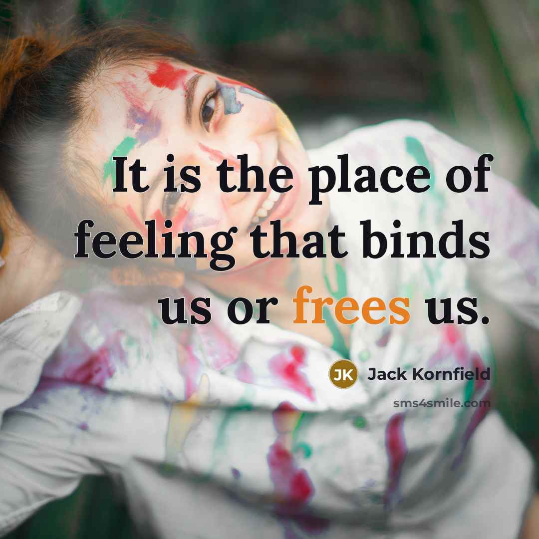 “It is the place of feeling that binds us or frees us.” quote by Jack Kornfield