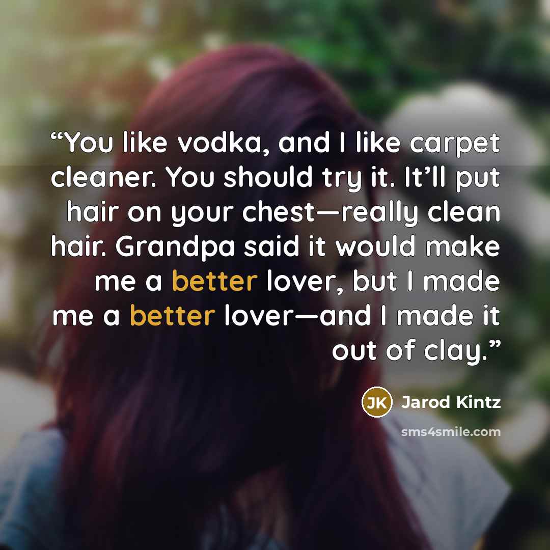 “You like vodka, and I like carpet cleaner. You should try it. It’ll put hair on your chest—really clean hair. Grandpa said it would make me a better lover, but I made me a better lover—and I made it out of clay.” quote by Jarod Kintz