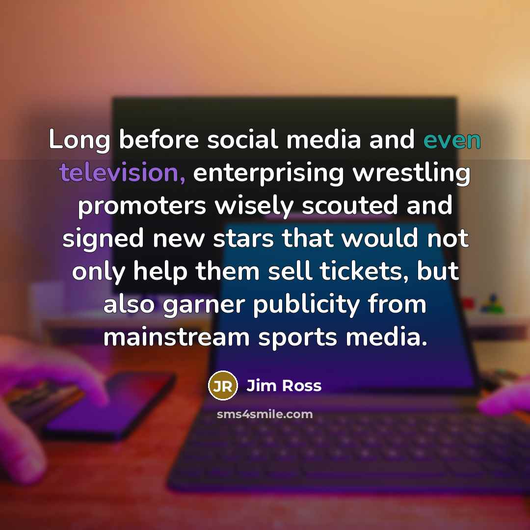 “Long before social media and even television, enterprising wrestling promoters wisely scouted and signed new stars that would not only help them sell tickets, but also garner publicity from mainstream sports media.” quote by Jim Ross