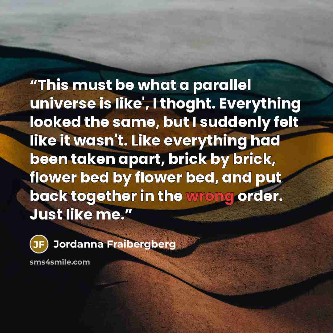 “This must be what a parallel universe is like', I thoght. Everything looked the same, but I suddenly felt like it wasn't. Like everything had been taken apart, brick by brick, flower bed by flower bed, and put back together in the wrong order. Just like me.” quote by Jordanna Fraibergberg