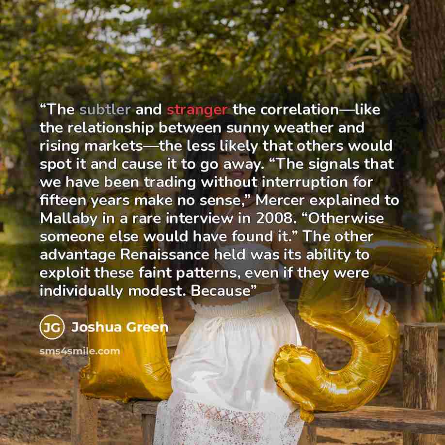 “The subtler and stranger the correlation—like the relationship between sunny weather and rising markets—the less likely that others would spot it and cause it to go away. “The signals that we have been trading without interruption for fifteen years make no sense,” Mercer explained to Mallaby in a…” quote by Joshua Green