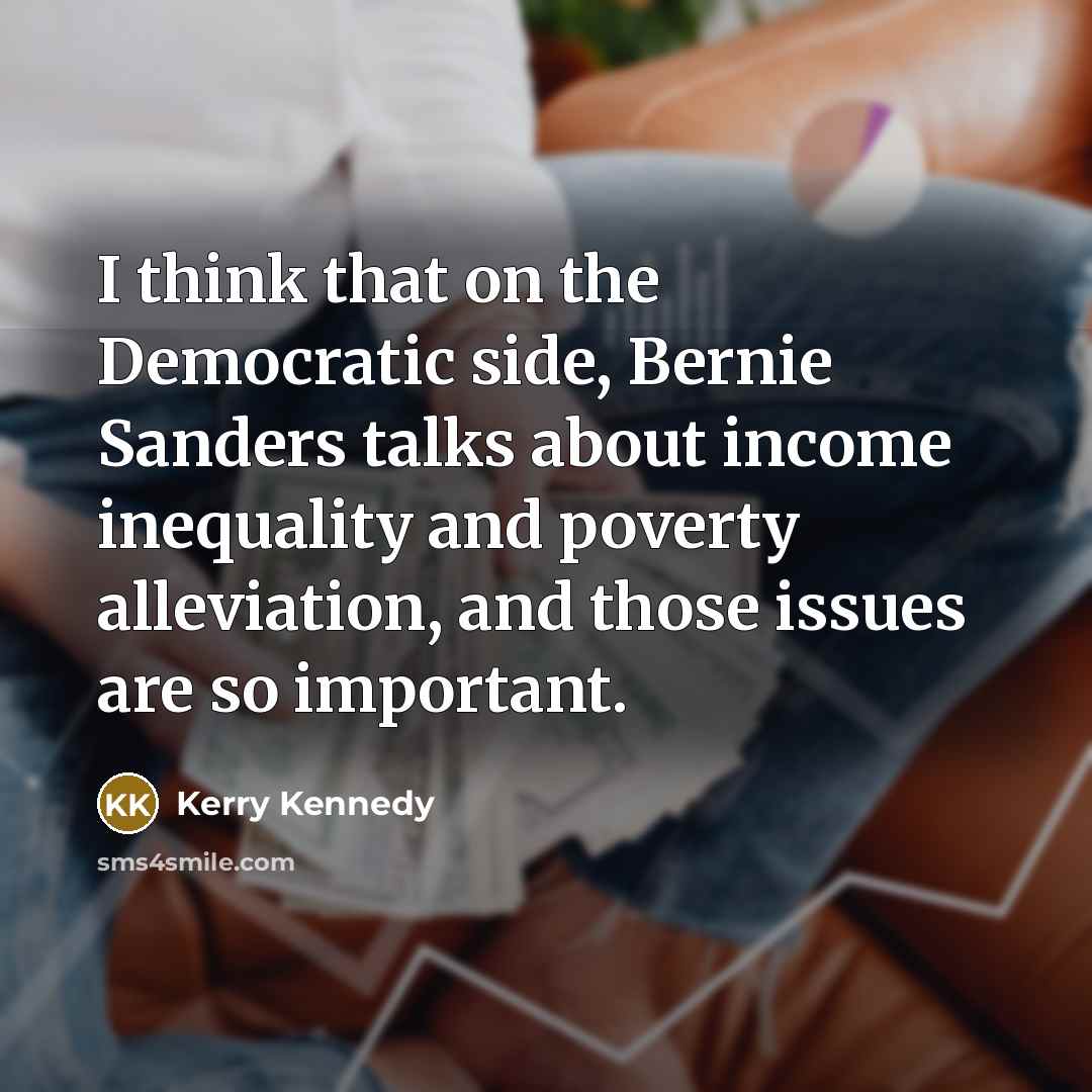 “I think that on the Democratic side, Bernie Sanders talks about income inequality and poverty alleviation, and those issues are so important.” quote by Kerry Kennedy