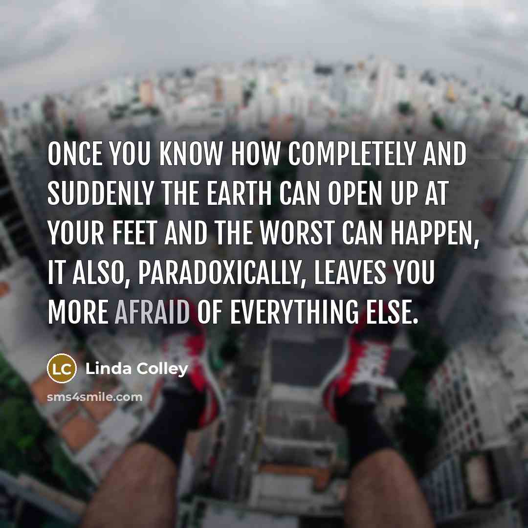 “Once you know how completely and suddenly the earth can open up at your feet and the worst can happen, it also, paradoxically, leaves you more afraid of everything else.” quote by Linda Colley
