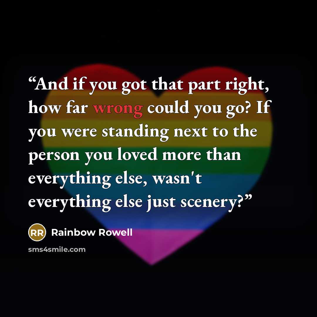 “And if you got that part right, how far wrong could you go? If you were standing next to the person you loved more than everything else, wasn't everything else just scenery?” quote by Rainbow Rowell