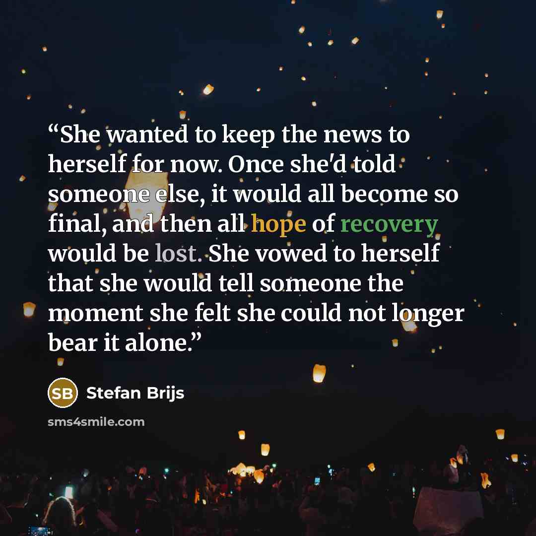 “She wanted to keep the news to herself for now. Once she'd told someone else, it would all become so final, and then all hope of recovery would be lost. She vowed to herself that she would tell someone the moment she felt she could not longer bear it alone.” quote by Stefan Brijs