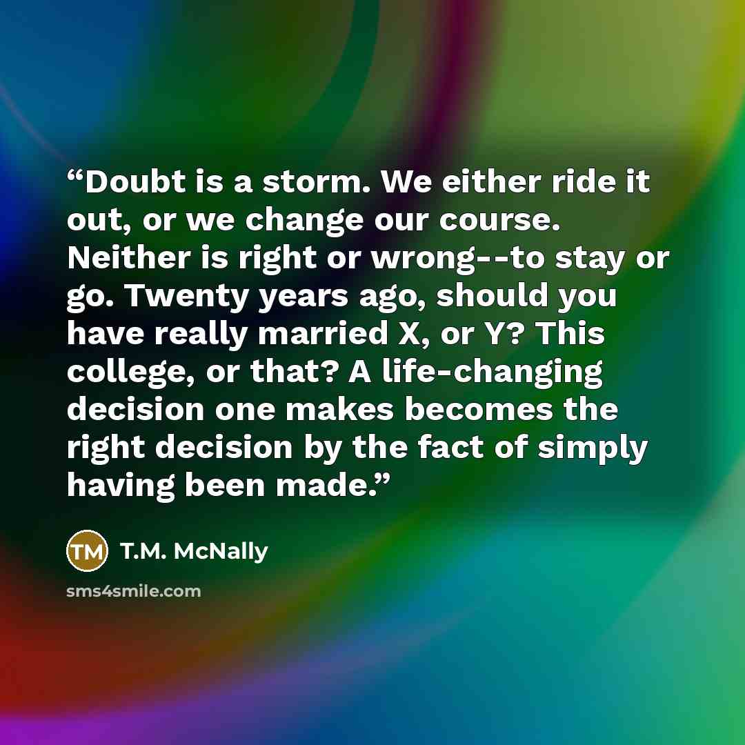 “Doubt is a storm. We either ride it out, or we change our course. Neither is right or wrong--to stay or go. Twenty years ago, should you have really married X, or Y? This college, or that? A life-changing decision one makes becomes the right decision by the fact of simply having been made.” quote by T.M. McNally