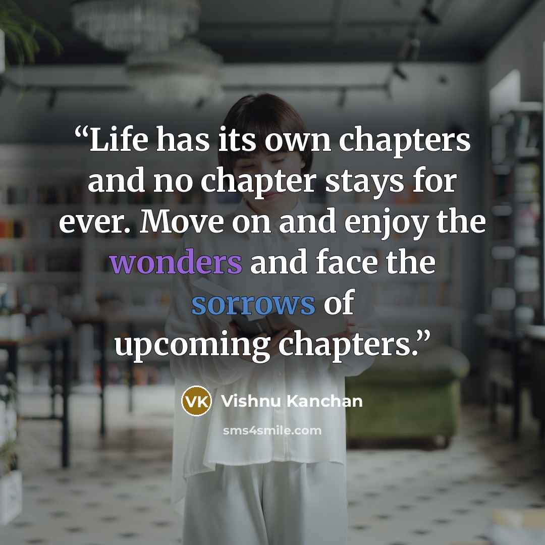“Life has its own chapters and no chapter stays for ever. Move on and enjoy the wonders and face the sorrows of upcoming chapters.” quote by Vishnu Kanchan
