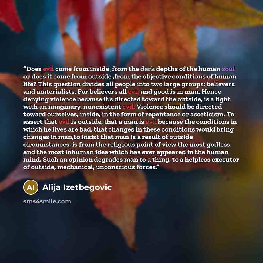 “Does evil come from inside ,from the dark depths of the human soul or does it come from outside ,from the objective conditions of human life? This question divides all people into two large groups: believers and materialists. For believers all evil and good is in man. Hence denying violence…” quote by Alija Izetbegović