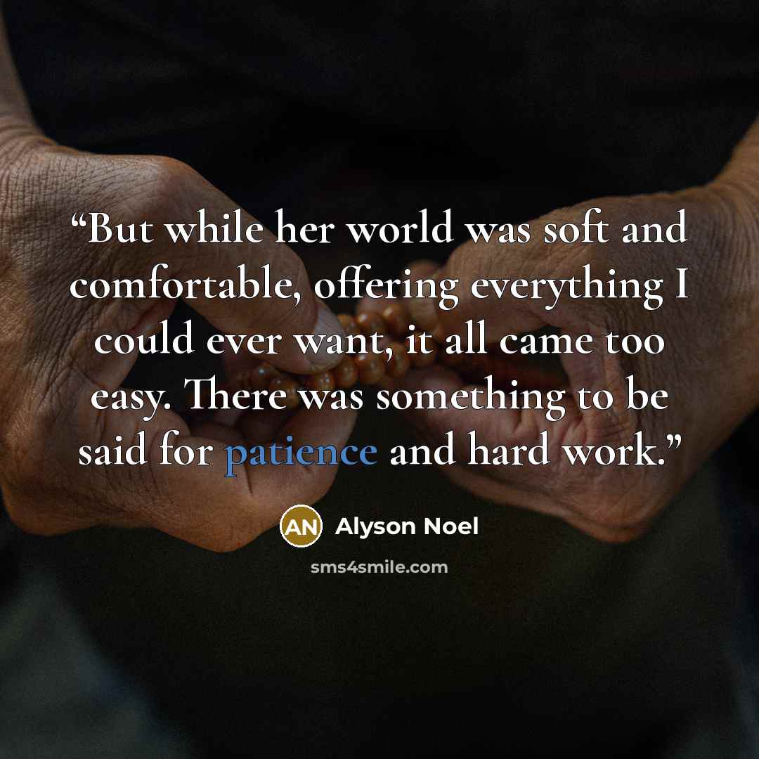 “But while her world was soft and comfortable, offering everything I could ever want, it all came too easy. There was something to be said for patience and hard work.” quote by Alyson Noel