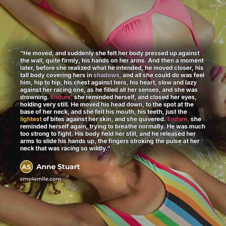 “He moved, and suddenly she felt her body pressed up against the wall, quite firmly, his hands on her arms. And then a moment later, before she realized what he intended, he moved closer, his tall body covering hers in shadows, and all she could do was feel him, hip to hip, his chest against hers…” quote by Anne Stuart