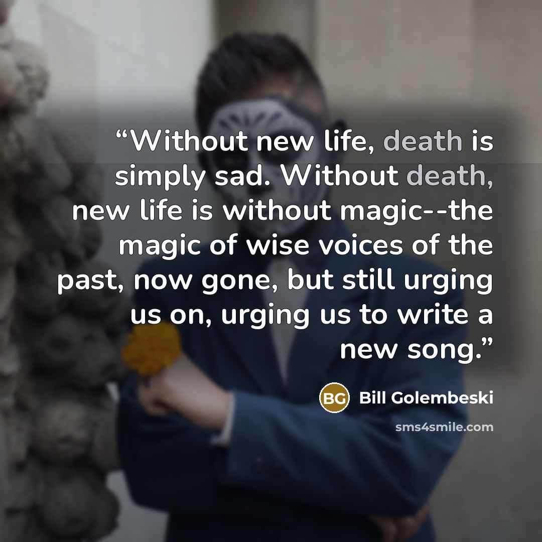 “Without new life, death is simply sad. Without death, new life is without magic--the magic of wise voices of the past, now gone, but still urging us on, urging us to write a new song.” quote by Bill Golembeski