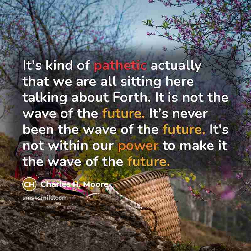 “It's kind of pathetic actually that we are all sitting here talking about Forth. It is not the wave of the future. It's never been the wave of the future. It's not within our power to make it the wave of the future.” quote by Charles H. Moore