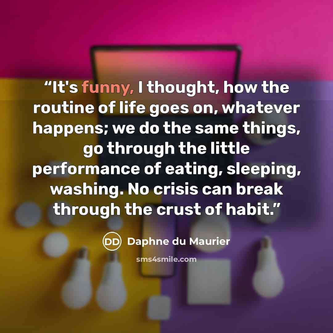 “It's funny, I thought, how the routine of life goes on, whatever happens; we do the same things, go through the little performance of eating, sleeping, washing. No crisis can break through the crust of habit.” quote by Daphne du Maurier