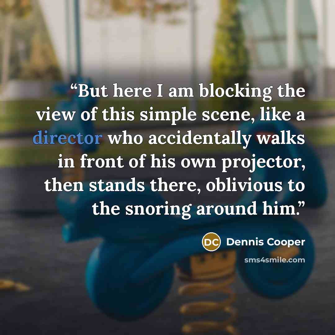 “But here I am blocking the view of this simple scene, like a director who accidentally walks in front of his own projector, then stands there, oblivious to the snoring around him.” quote by Dennis Cooper