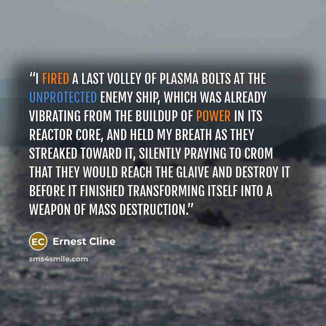 “I fired a last volley of plasma bolts at the unprotected enemy ship, which was already vibrating from the buildup of power in its reactor core, and held my breath as they streaked toward it, silently praying to Crom that they would reach the Glaive and destroy it before it finished transforming…” quote by Ernest Cline