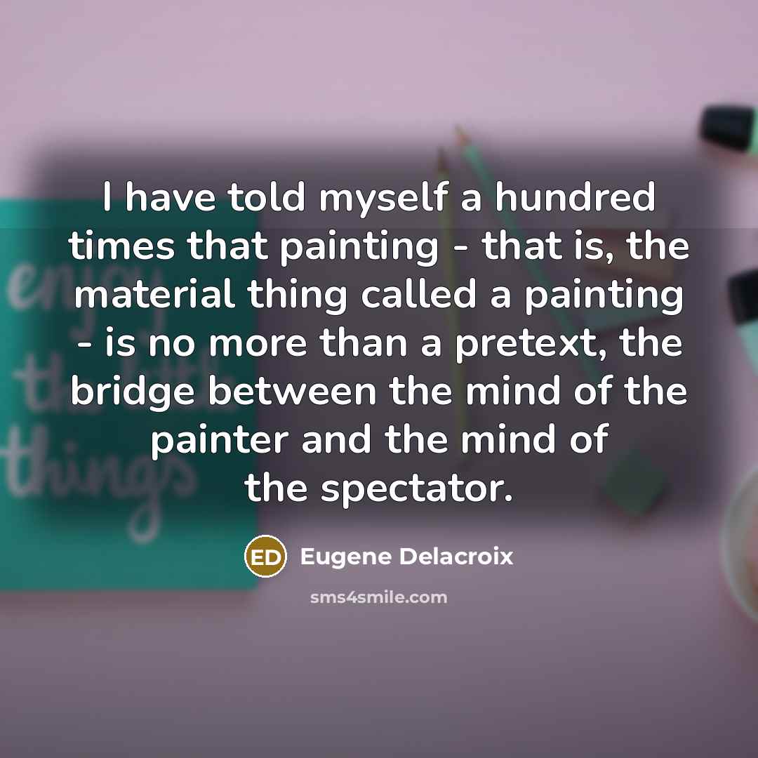 “I have told myself a hundred times that painting - that is, the material thing called a painting - is no more than a pretext, the bridge between the mind of the painter and the mind of the spectator.” quote by Eugene Delacroix