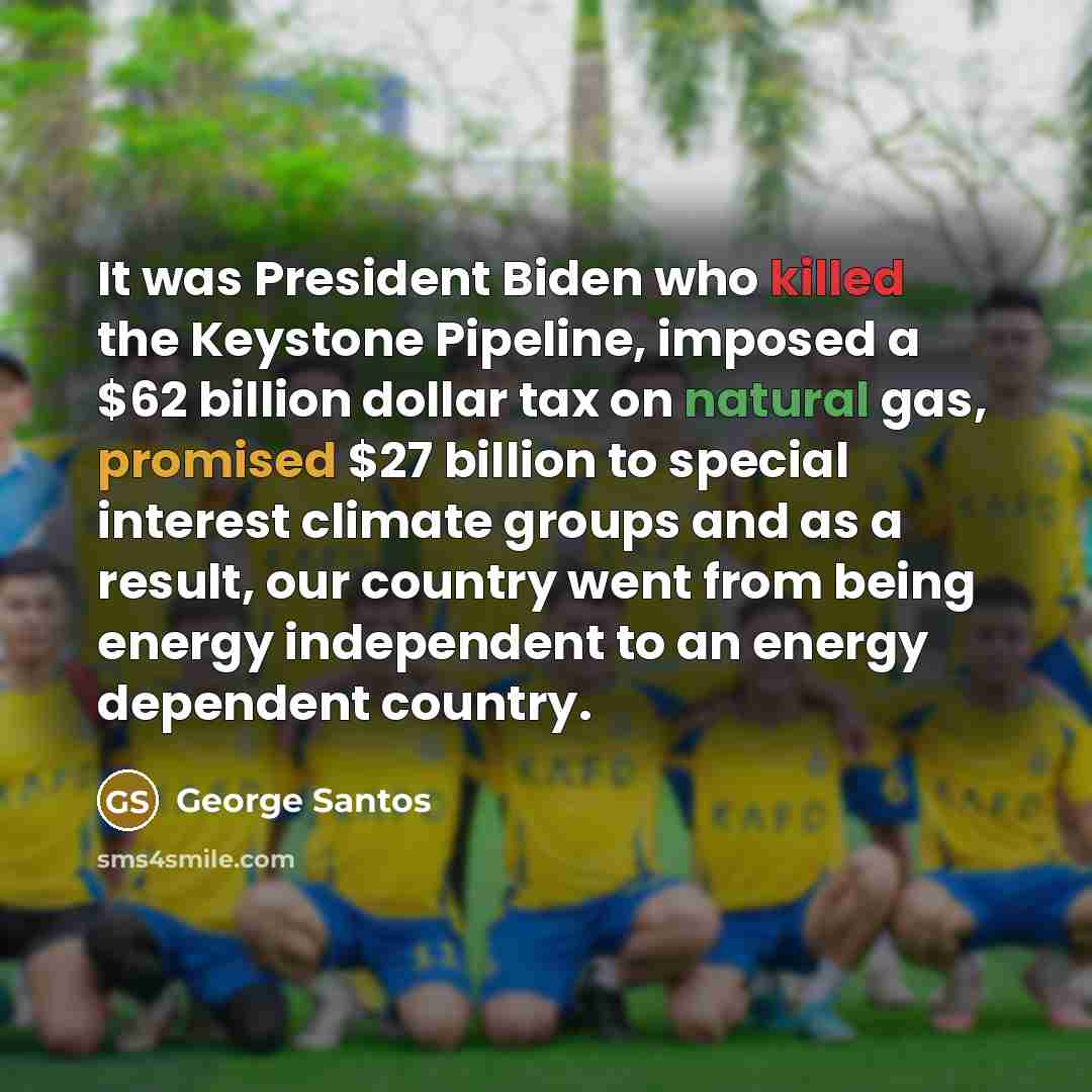 “It was President Biden who killed the Keystone Pipeline, imposed a $62 billion dollar tax on natural gas, promised $27 billion to special interest climate groups and as a result, our country went from being energy independent to an energy dependent country.” quote by George Santos
