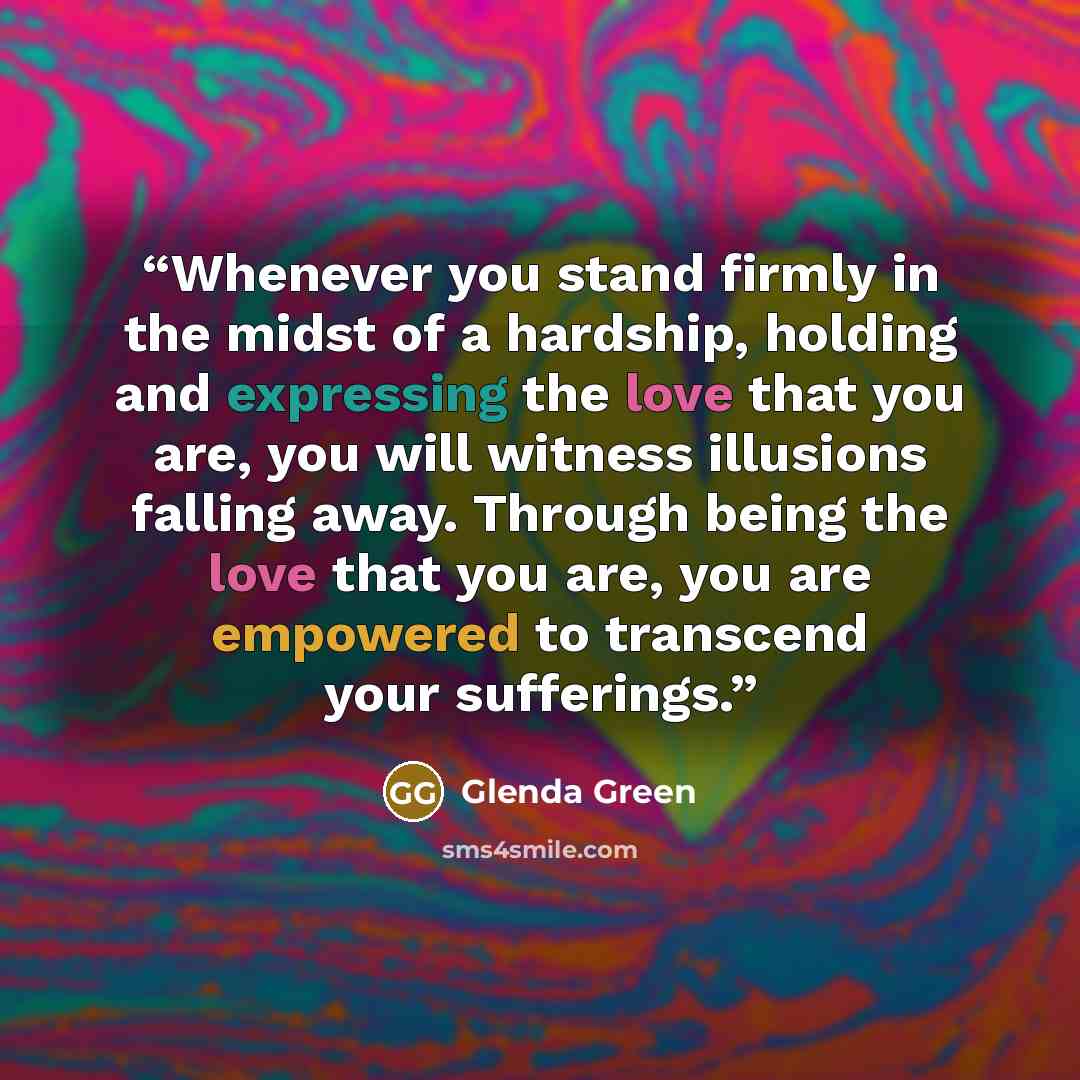 “Whenever you stand firmly in the midst of a hardship, holding and expressing the love that you are, you will witness illusions falling away. Through being the love that you are, you are empowered to transcend your sufferings.” quote by Glenda Green