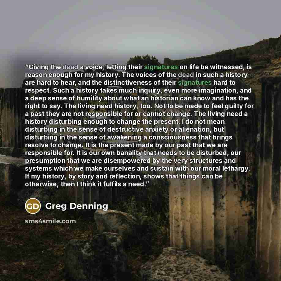 “Giving the dead a voice, letting their signatures on life be witnessed, is reason enough for my history. The voices of the dead in such a history are hard to hear, and the distinctiveness of their signatures hard to respect. Such a history takes much inquiry, even more imagination, and a deep…” quote by Greg Denning