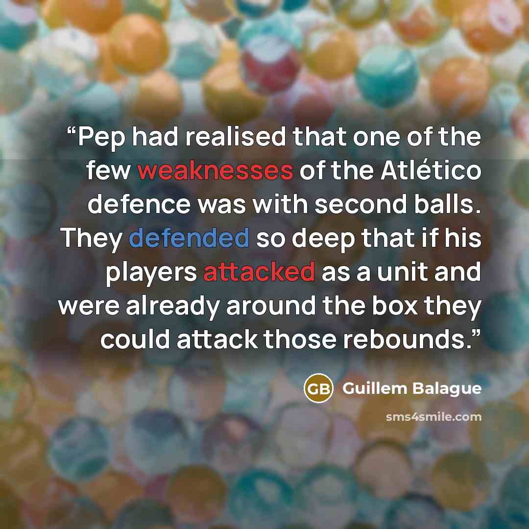 “Pep had realised that one of the few weaknesses of the Atlético defence was with second balls. They defended so deep that if his players attacked as a unit and were already around the box they could attack those rebounds.” quote by Guillem Balague