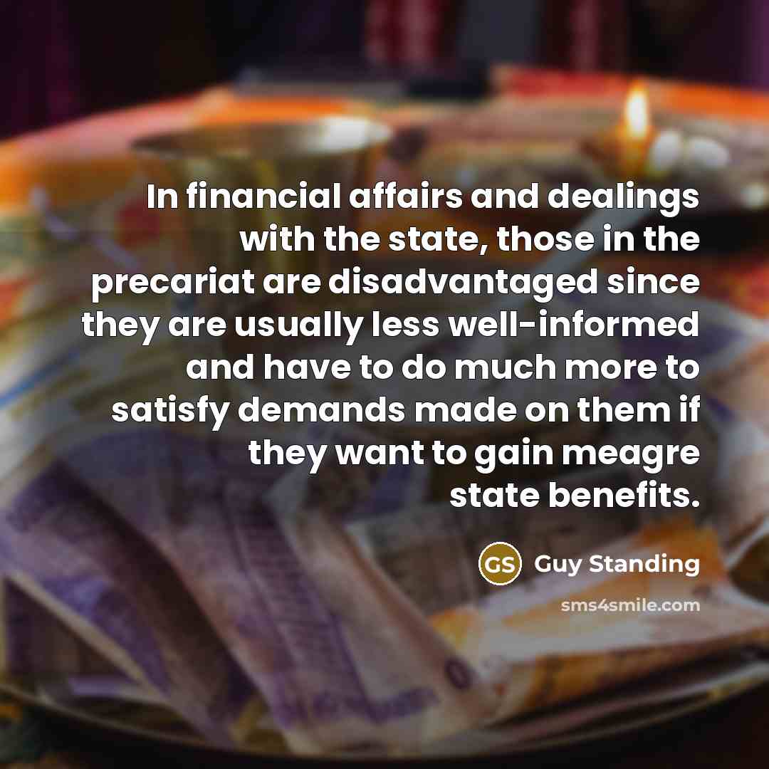 “In financial affairs and dealings with the state, those in the precariat are disadvantaged since they are usually less well-informed and have to do much more to satisfy demands made on them if they want to gain meagre state benefits.” quote by Guy Standing