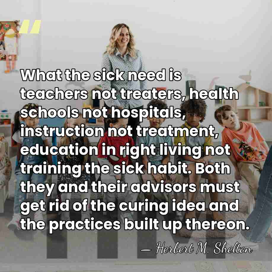 What the sick need is teachers not treaters, health schools not hospitals,&hellip; - Herbert M. Shelton
