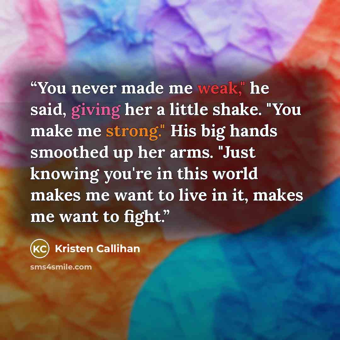 “You never made me weak," he said, giving her a little shake. "You make me strong." His big hands smoothed up her arms. "Just knowing you're in this world makes me want to live in it, makes me want to fight.” quote by Kristen Callihan