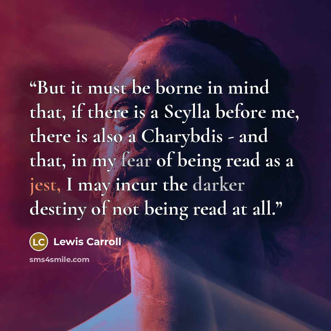 “But it must be borne in mind that, if there is a Scylla before me, there is also a Charybdis - and that, in my fear of being read as a jest, I may incur the darker destiny of not being read at all.” quote by Lewis Carroll