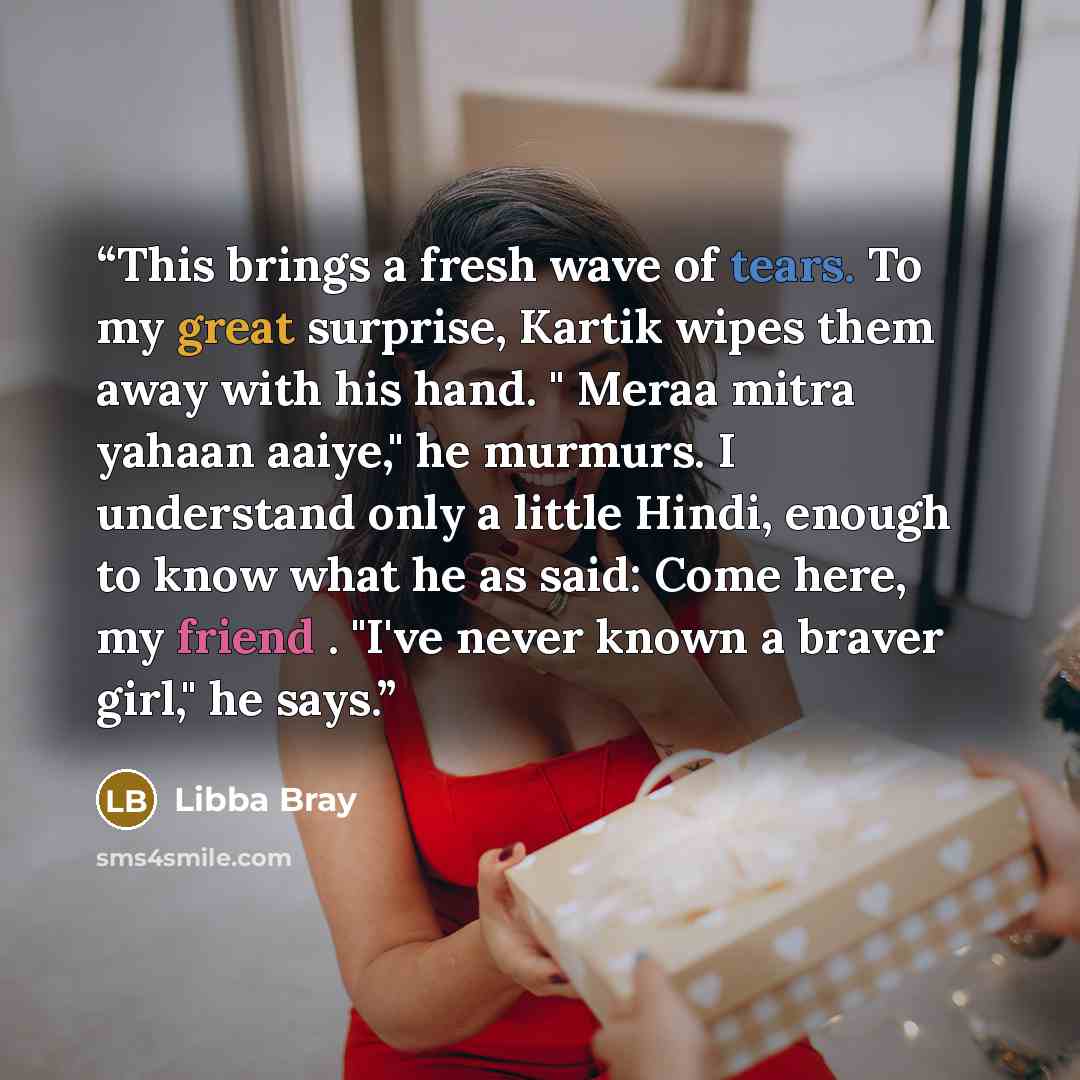 “This brings a fresh wave of tears. To my great surprise, Kartik wipes them away with his hand. " Meraa mitra yahaan aaiye," he murmurs. I understand only a little Hindi, enough to know what he as said: Come here, my friend . "I've never known a braver girl," he says.” quote by Libba Bray