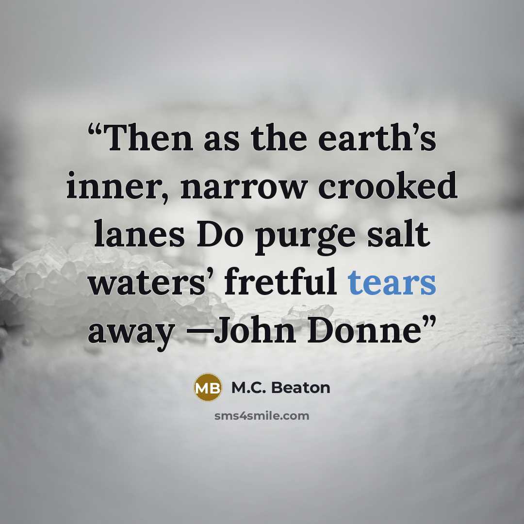 “Then as the earth’s inner, narrow crooked lanes Do purge salt waters’ fretful tears away —John Donne” quote by M.C. Beaton