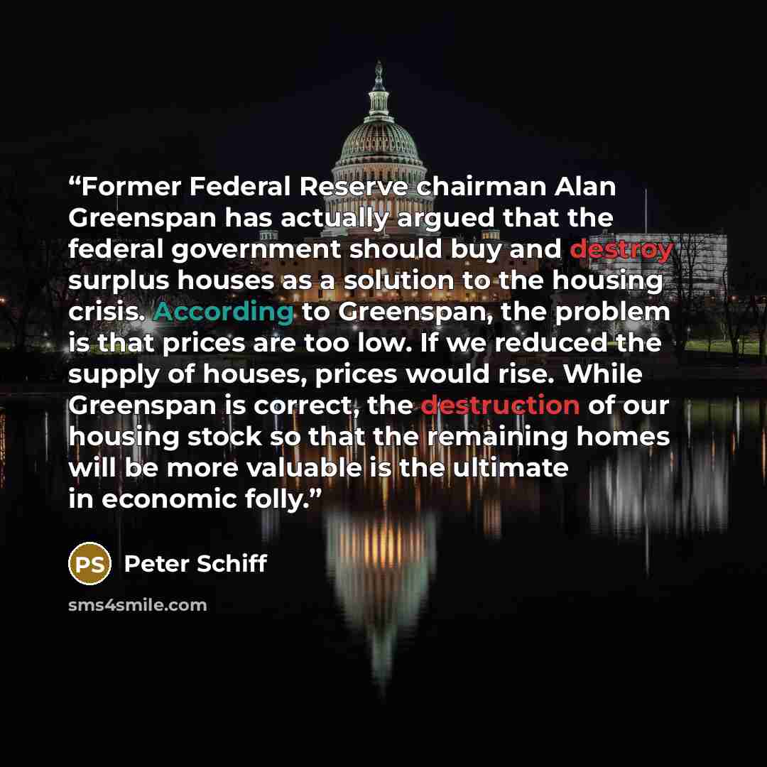 “Former Federal Reserve chairman Alan Greenspan has actually argued that the federal government should buy and destroy surplus houses as a solution to the housing crisis. According to Greenspan, the problem is that prices are too low. If we reduced the supply of houses, prices would rise. While…” quote by Peter Schiff