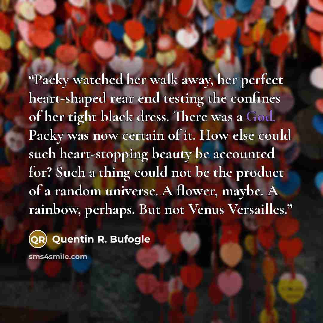 “Packy watched her walk away, her perfect heart-shaped rear end testing the confines of her tight black dress. There was a God. Packy was now certain of it. How else could such heart-stopping beauty be accounted for? Such a thing could not be the product of a random universe. A flower, maybe. A…” quote by Quentin R. Bufogle
