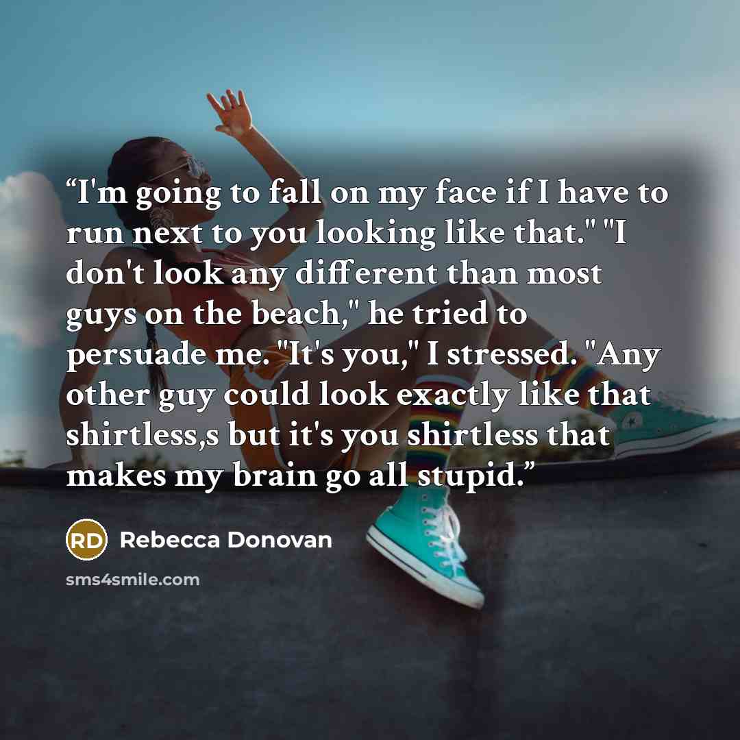 “I'm going to fall on my face if I have to run next to you looking like that." "I don't look any different than most guys on the beach," he tried to persuade me. "It's you," I stressed. "Any other guy could look exactly like that shirtless,s but it's you shirtless that makes my brain go all stupid.” quote by Rebecca Donovan