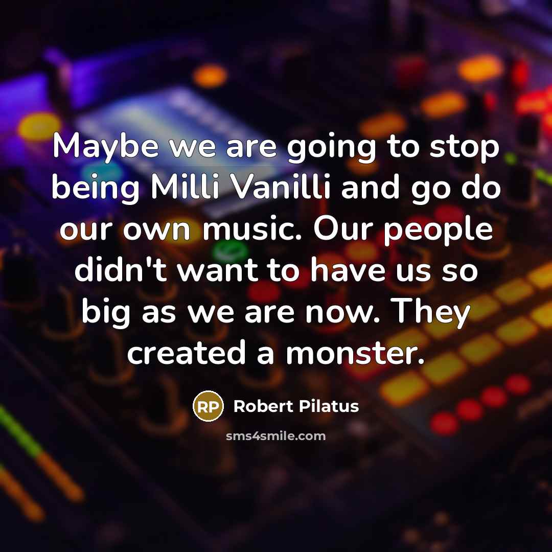 “Maybe we are going to stop being Milli Vanilli and go do our own music. Our people didn't want to have us so big as we are now. They created a monster.” quote by Robert Pilatus