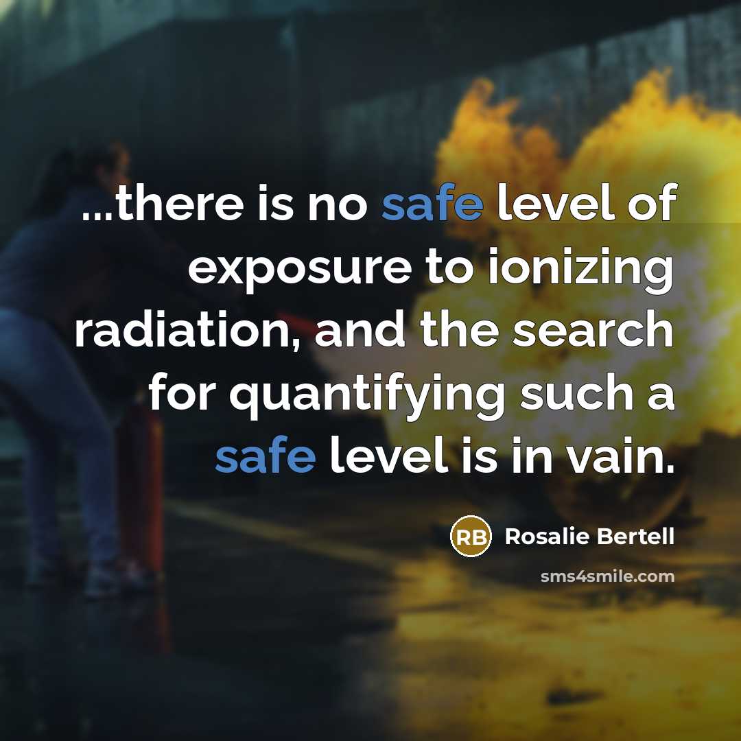 “...there is no safe level of exposure to ionizing radiation,…” quote by Rosalie Bertell