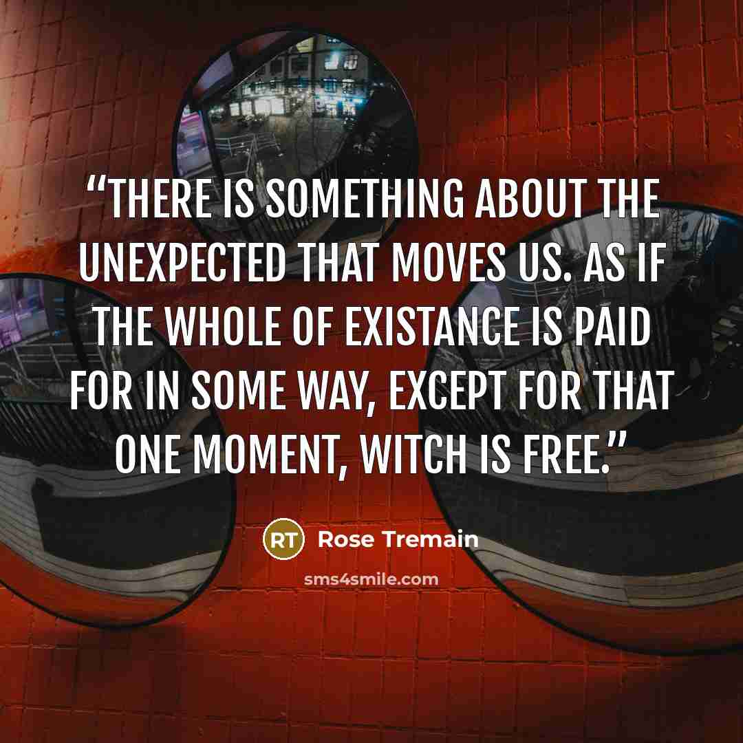 “There is something about the unexpected that moves us. As if the whole of existance is paid for in some way, except for that one moment, witch is free.” quote by Rose Tremain